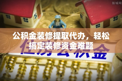 周村公积金装修提取代办，轻松搞定装修资金难题