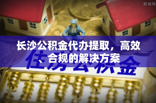 周村长沙公积金代办提取，高效、合规的解决方案