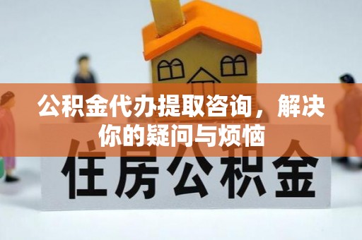 周村公积金代办提取咨询，解决你的疑问与烦恼