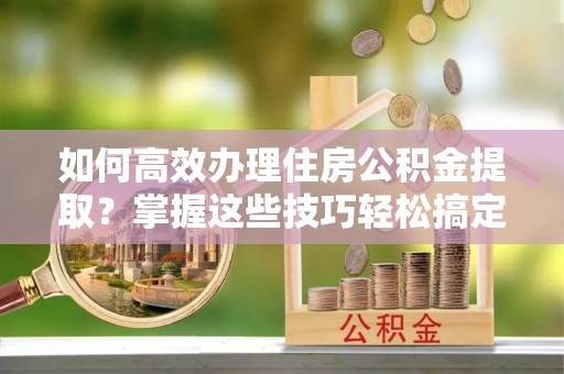 周村如何高效办理住房公积金提取？掌握这些技巧轻松搞定