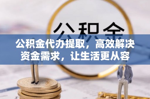 周村公积金代办提取，高效解决资金需求，让生活更从容