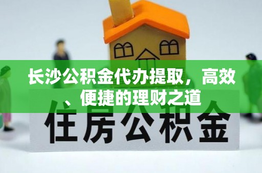 周村长沙公积金代办提取，高效、便捷的理财之道