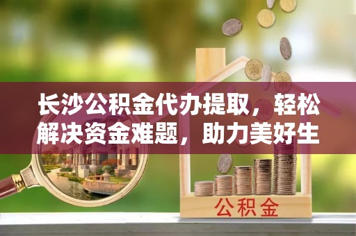 周村长沙公积金代办提取，轻松解决资金难题，助力美好生活