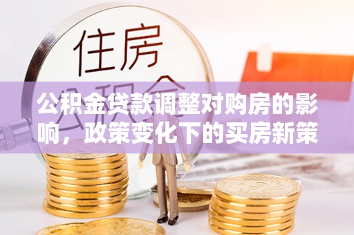 周村公积金贷款调整对购房的影响，政策变化下的买房新策略
