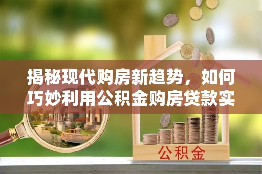 周村揭秘现代购房新趋势，如何巧妙利用公积金购房贷款实现梦想家园
