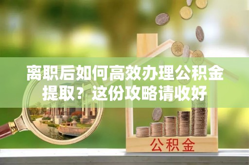 周村离职后如何高效办理公积金提取？这份攻略请收好