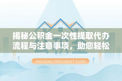周村揭秘公积金一次性提取代办流程与注意事项，助您轻松实现资金自由