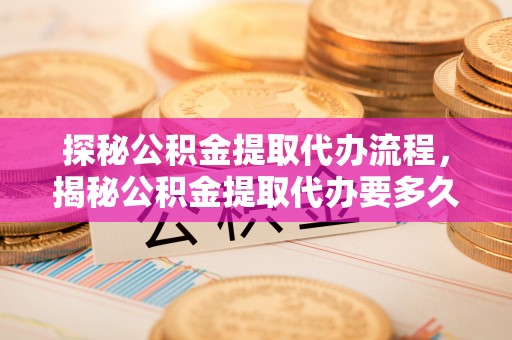 周村探秘公积金提取代办流程，揭秘公积金提取代办要多久的真相