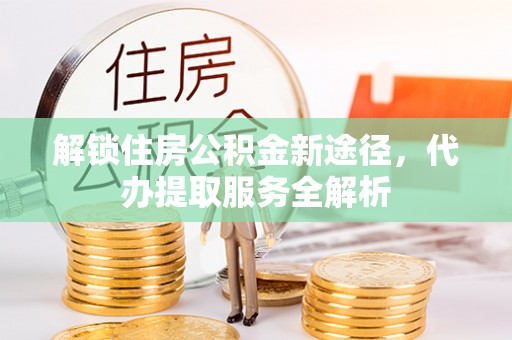 周村解锁住房公积金新途径，代办提取服务全解析