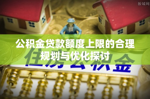 周村公积金贷款额度上限的合理规划与优化探讨