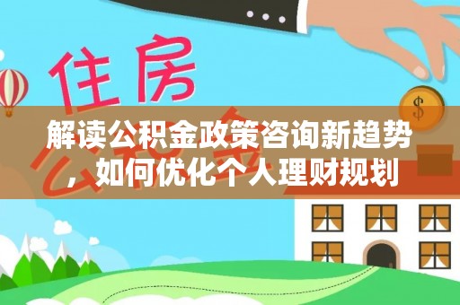 周村解读公积金政策咨询新趋势，如何优化个人理财规划