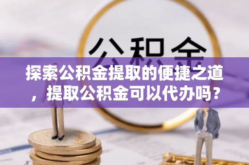 周村探索公积金提取的便捷之道，提取公积金可以代办吗？