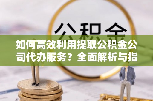 周村如何高效利用提取公积金公司代办服务？全面解析与指南
