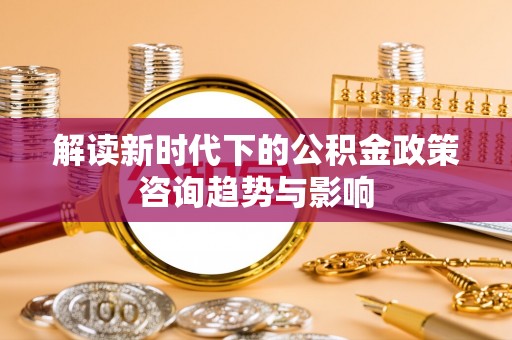 周村解读新时代下的公积金政策咨询趋势与影响