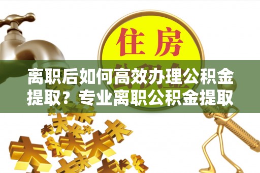 周村离职后如何高效办理公积金提取？专业离职公积金提取代办服务详解