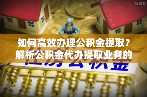 周村如何高效办理公积金提取？解析公积金代办提取业务的全流程