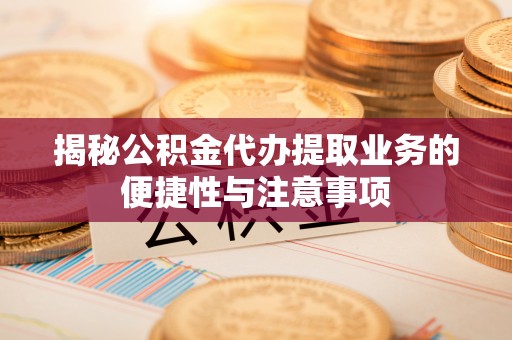 周村揭秘公积金代办提取业务的便捷性与注意事项