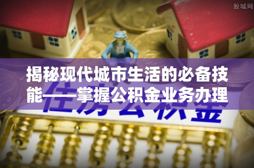 周村揭秘现代城市生活的必备技能——掌握公积金业务办理流程