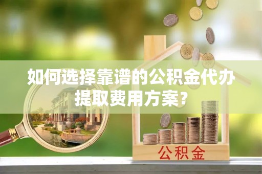 周村如何选择靠谱的公积金代办提取费用方案？
