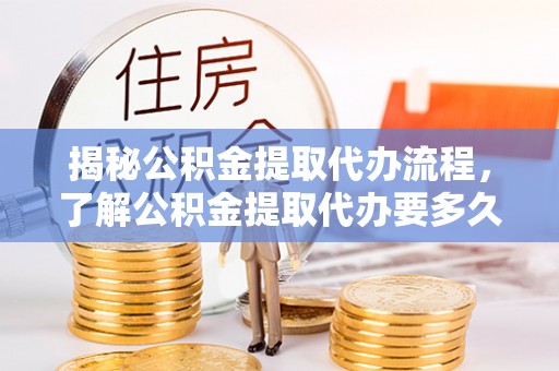 周村揭秘公积金提取代办流程，了解公积金提取代办要多久不再迷茫