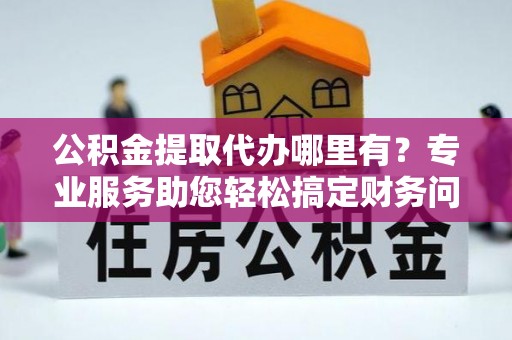 周村公积金提取代办哪里有？专业服务助您轻松搞定财务问题