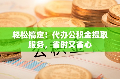 周村轻松搞定！代办公积金提取服务，省时又省心