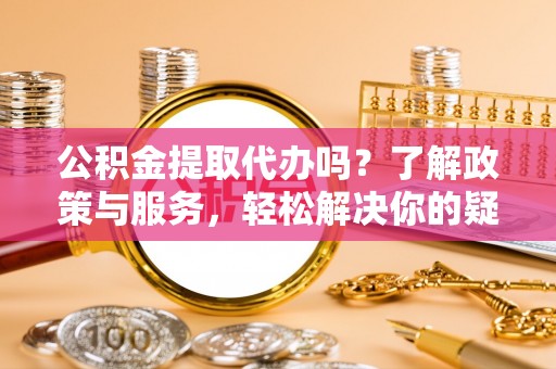 周村公积金提取代办吗？了解政策与服务，轻松解决你的疑问