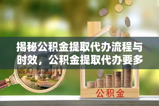 周村揭秘公积金提取代办流程与时效，公积金提取代办要多久不再神秘