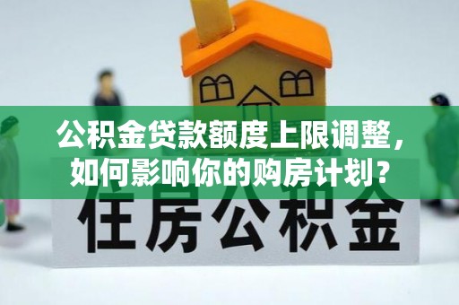 周村公积金贷款额度上限调整，如何影响你的购房计划？