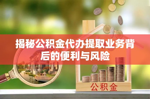 周村揭秘公积金代办提取业务背后的便利与风险
