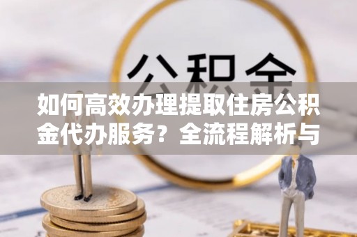 周村如何高效办理提取住房公积金代办服务？全流程解析与技巧分享