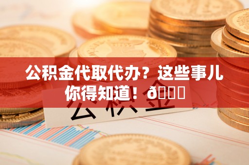 周村公积金代取代办？这些事儿你得知道！😎