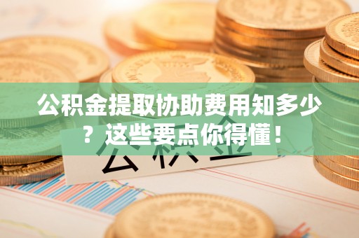 周村公积金提取协助费用知多少？这些要点你得懂！