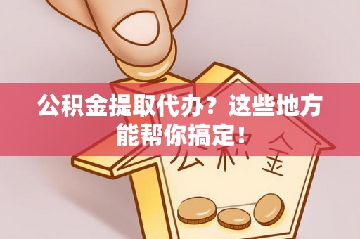 周村公积金提取代办？这些地方能帮你搞定！
