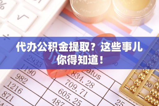 周村代办公积金提取？这些事儿你得知道！