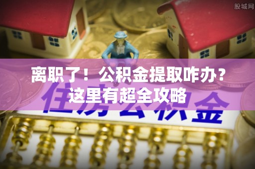 周村离职了！公积金提取咋办？这里有超全攻略