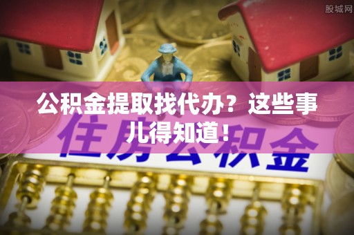 周村公积金提取找代办？这些事儿得知道！