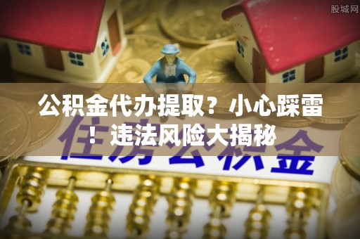 周村公积金代办提取？小心踩雷！违法风险大揭秘