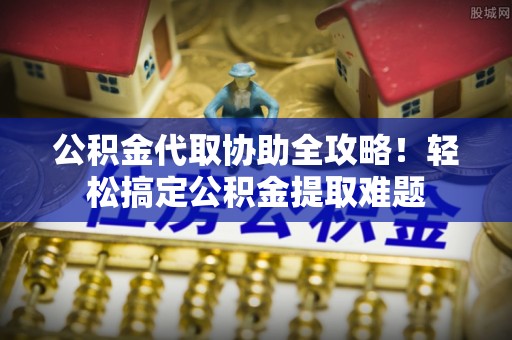 周村公积金代取协助全攻略！轻松搞定公积金提取难题