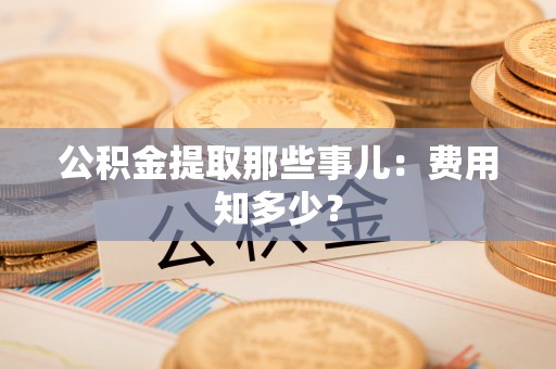 周村公积金提取那些事儿：费用知多少？