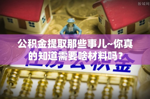 周村公积金提取那些事儿~你真的知道需要啥材料吗？