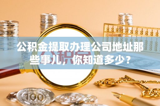 周村公积金提取办理公司地址那些事儿，你知道多少？