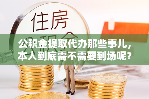 周村公积金提取代办那些事儿，本人到底需不需要到场呢？