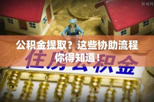 周村公积金提取？这些协助流程你得知道！