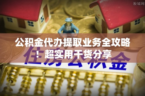 周村公积金代办提取业务全攻略！超实用干货分享