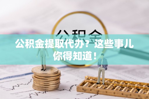 周村公积金提取代办？这些事儿你得知道！