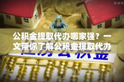 周村公积金提取代办哪家强？一文带你了解公积金提取代办机构排名及相关知识