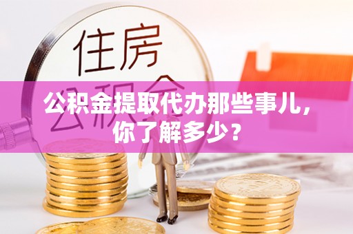 周村公积金提取代办那些事儿，你了解多少？