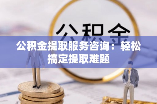 周村公积金提取服务咨询：轻松搞定提取难题