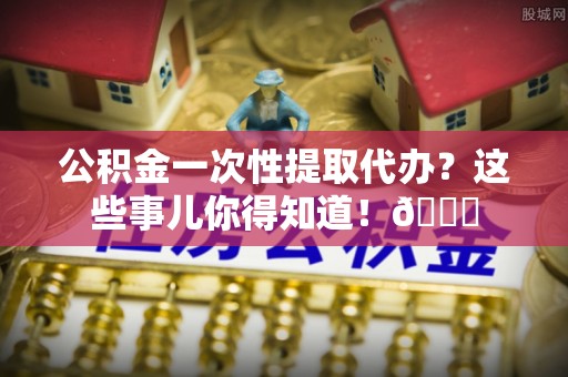 周村公积金一次性提取代办？这些事儿你得知道！😎